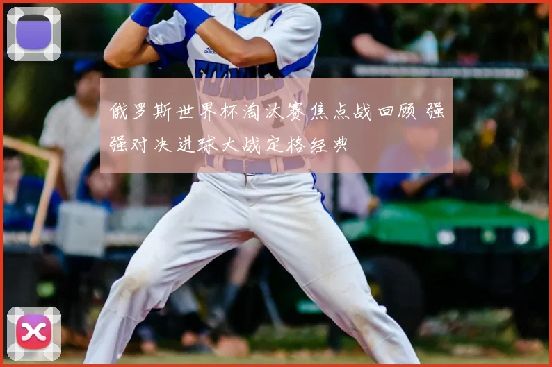 俄罗斯世界杯淘汰赛焦点战回顾 强强对决进球大战定格经典