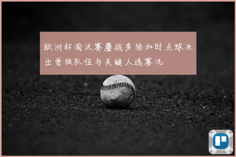 欧洲杯淘汰赛鏖战多场加时点球决出晋级队伍与关键人选赛况
