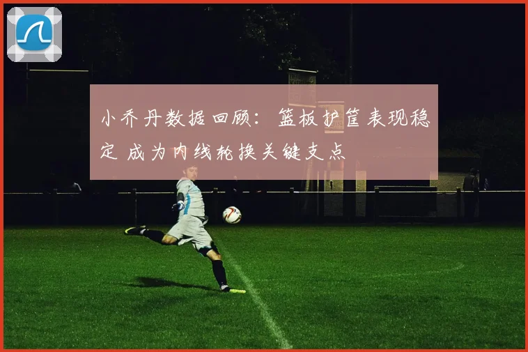 小乔丹数据回顾：篮板护筐表现稳定 成为内线轮换关键支点