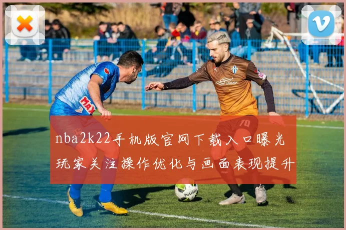 nba2k22手机版官网下载入口曝光 玩家关注操作优化与画面表现提升