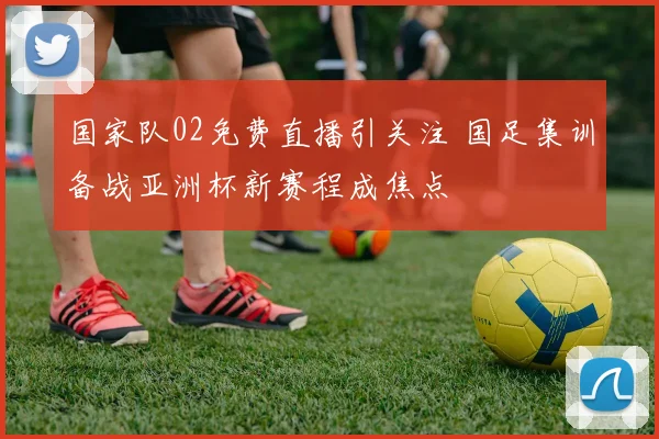 国家队02免费直播引关注 国足集训备战亚洲杯新赛程成焦点