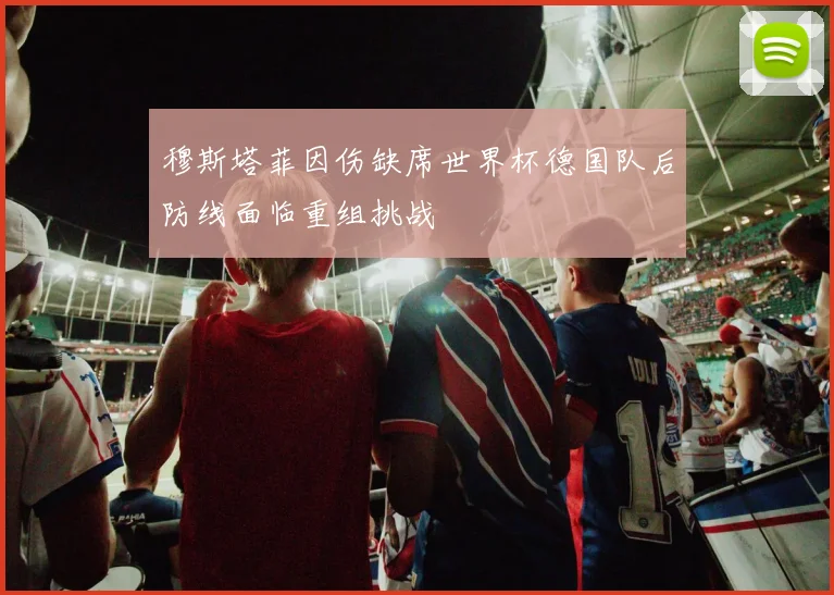 穆斯塔菲因伤缺席世界杯德国队后防线面临重组挑战