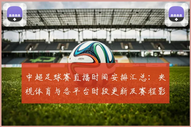 中超足球赛直播时间安排汇总:央视体育与各平台时段更新及赛程影响