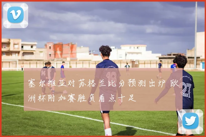塞尔维亚对苏格兰比分预测出炉 欧洲杯附加赛胜负看点十足