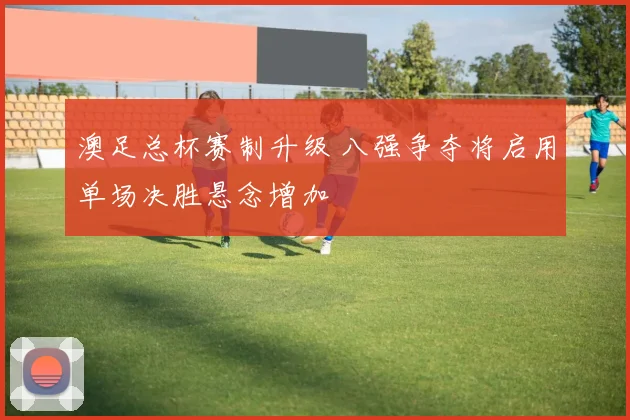 澳足总杯赛制升级 八强争夺将启用单场决胜悬念增加