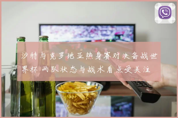 沙特与克罗地亚热身赛对决备战世界杯 两队状态与战术看点受关注