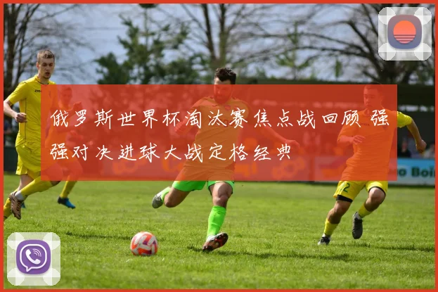 俄罗斯世界杯淘汰赛焦点战回顾 强强对决进球大战定格经典