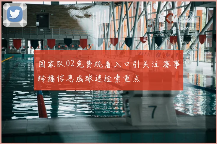 国家队02免费观看入口引关注 赛事转播信息成球迷检索重点