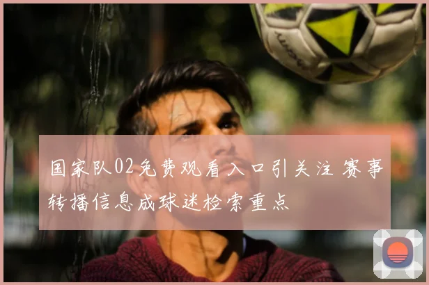 国家队02免费观看入口引关注 赛事转播信息成球迷检索重点
