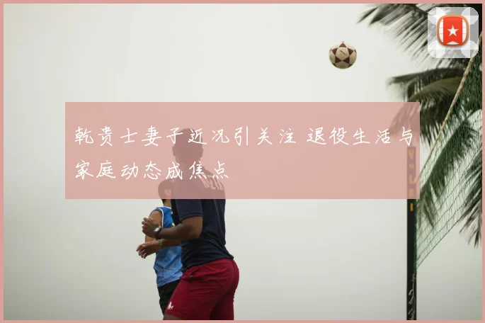 乾贵士妻子近况引关注 退役生活与家庭动态成焦点