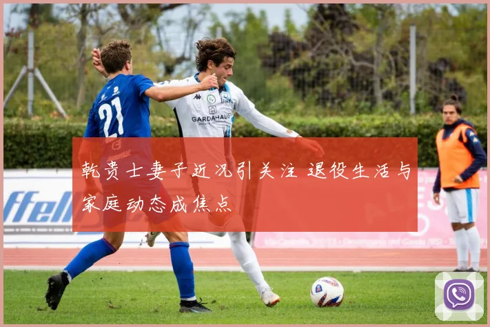 乾贵士妻子近况引关注 退役生活与家庭动态成焦点