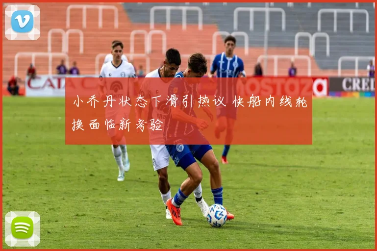 小乔丹状态下滑引热议 快船内线轮换面临新考验