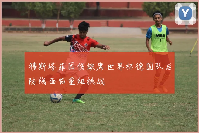 穆斯塔菲因伤缺席世界杯德国队后防线面临重组挑战