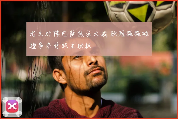 尤文对阵巴萨焦点大战 欧冠强强碰撞争夺晋级主动权