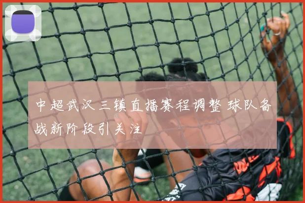 中超武汉三镇直播赛程调整 球队备战新阶段引关注
