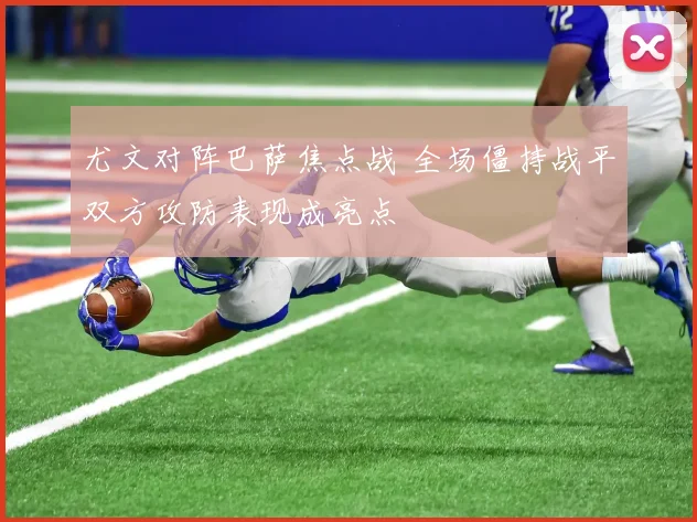 尤文对阵巴萨焦点战 全场僵持战平双方攻防表现成亮点