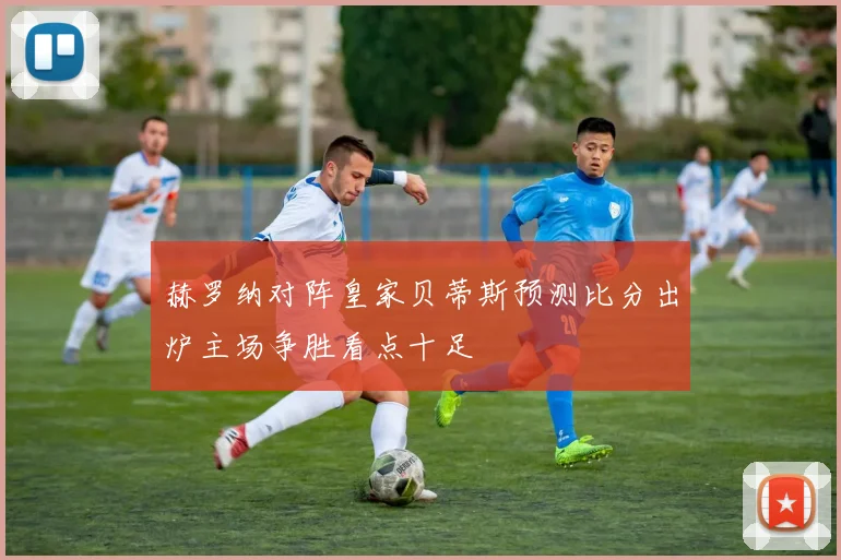 赫罗纳对阵皇家贝蒂斯预测比分出炉主场争胜看点十足