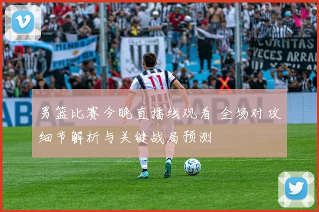 男篮比赛今晚直播线观看 全场对攻细节解析与关键战局预测