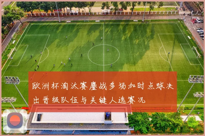 欧洲杯淘汰赛鏖战多场加时点球决出晋级队伍与关键人选赛况