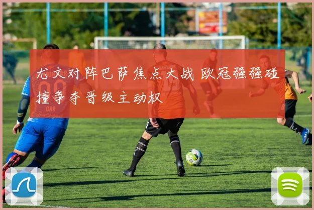 尤文对阵巴萨焦点大战 欧冠强强碰撞争夺晋级主动权