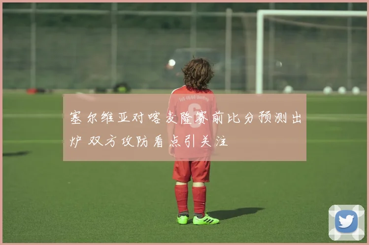 塞尔维亚对喀麦隆赛前比分预测出炉 双方攻防看点引关注