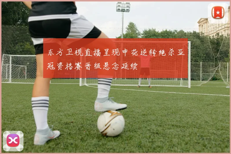 东方卫视直播呈现申花逆转绝杀亚冠资格赛晋级悬念延续