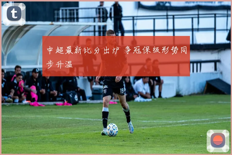 中超最新比分出炉 争冠保级形势同步升温