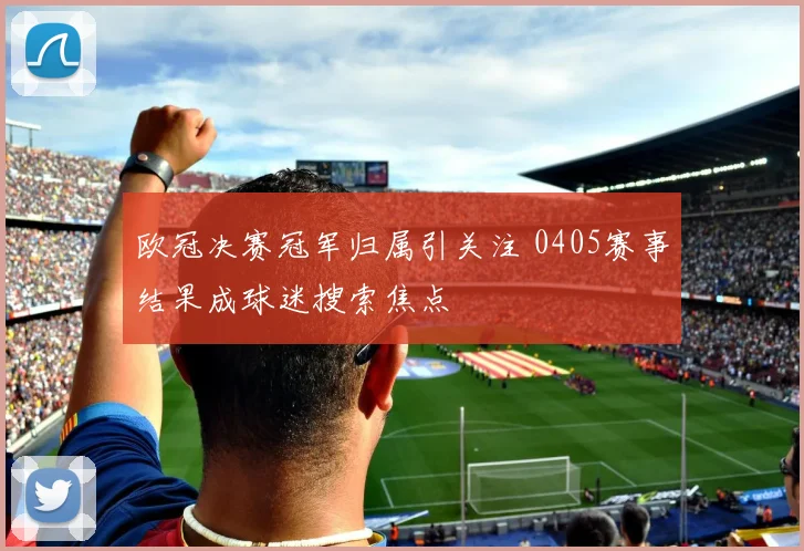 欧冠决赛冠军归属引关注 0405赛事结果成球迷搜索焦点