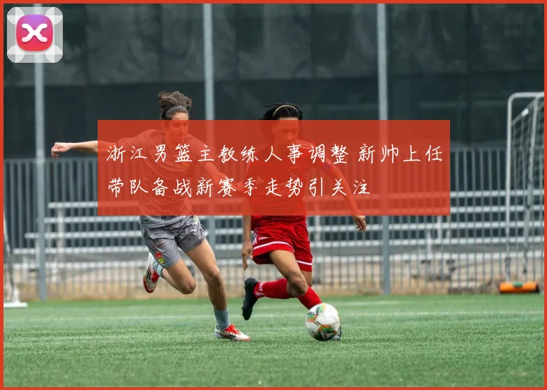 浙江男篮主教练人事调整 新帅上任带队备战新赛季走势引关注