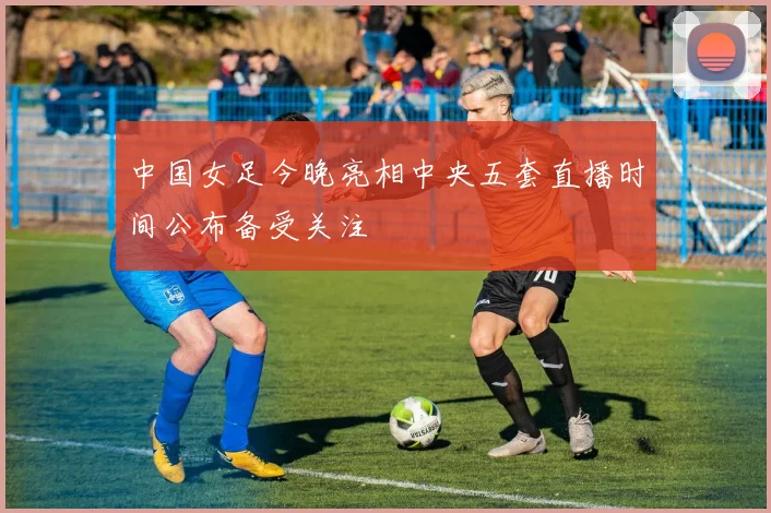 中国女足今晚亮相中央五套直播时间公布备受关注