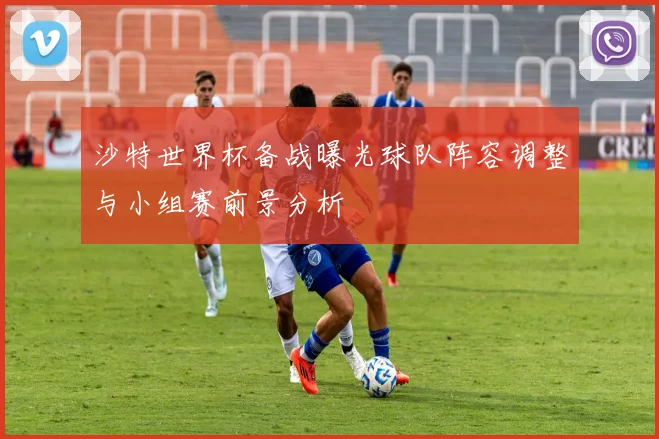 沙特世界杯备战曝光球队阵容调整与小组赛前景分析