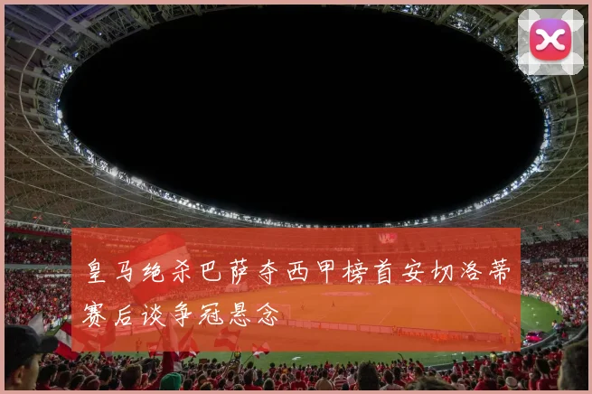 皇马绝杀巴萨夺西甲榜首安切洛蒂赛后谈争冠悬念