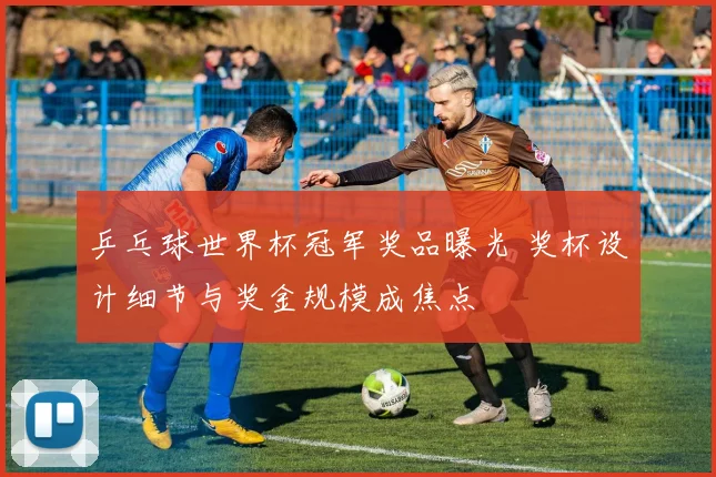 乒乓球世界杯冠军奖品曝光 奖杯设计细节与奖金规模成焦点