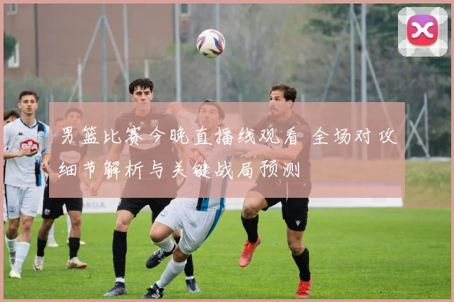 男篮比赛今晚直播线观看 全场对攻细节解析与关键战局预测