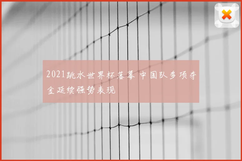 2021跳水世界杯落幕 中国队多项夺金延续强势表现