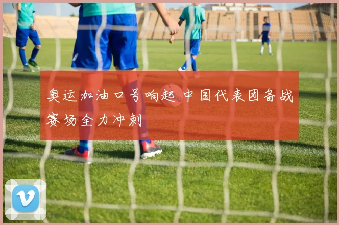 奥运加油口号响起 中国代表团备战赛场全力冲刺