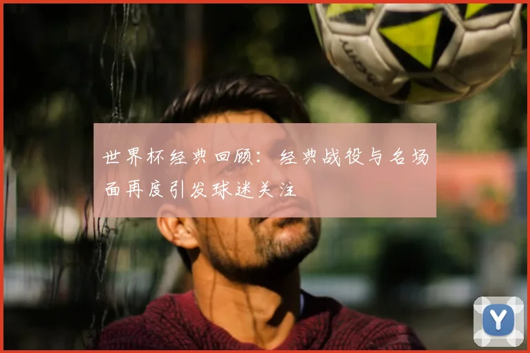 世界杯经典回顾：经典战役与名场面再度引发球迷关注