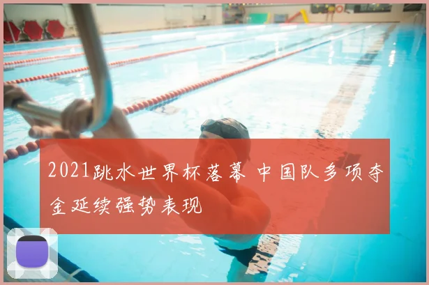 2021跳水世界杯落幕 中国队多项夺金延续强势表现