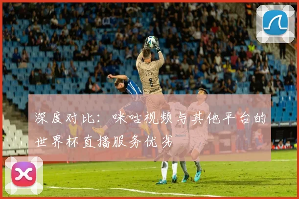深度对比：咪咕视频与其他平台的世界杯直播服务优劣